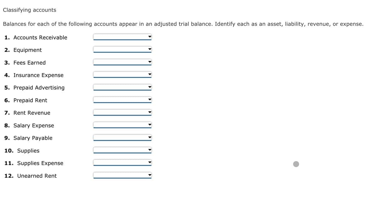 Classifying accounts
Balances for each of the following accounts appear in an adjusted trial balance. Identify each as an asset, liability, revenue, or expense.
1. Accounts Receivable
2. Equipment
3. Fees Earned
4. Insurance Expense
5. Prepaid Advertising
6. Prepaid Rent
7. Rent Revenue
8. Salary Expense
9. Salary Payable
10. Supplies
11. Supplies Expense
12. Unearned Rent