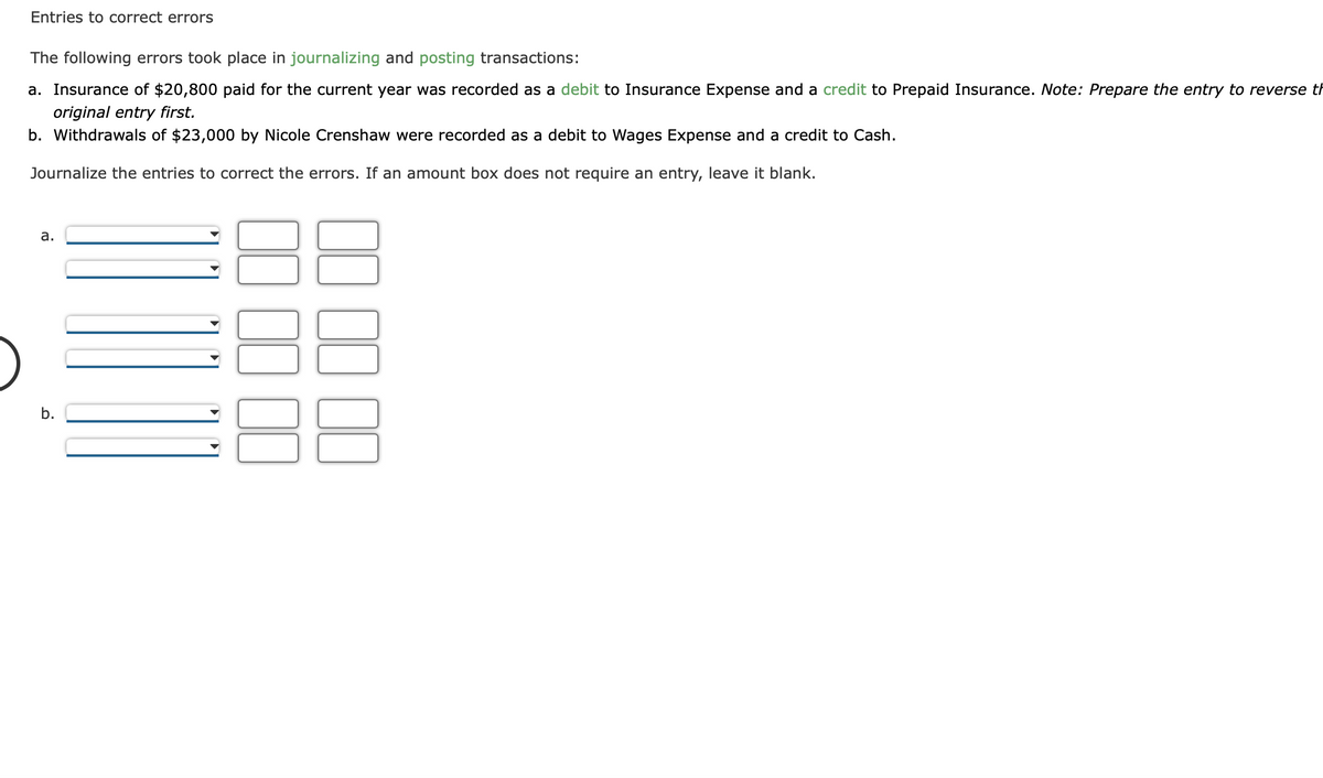 Entries to correct errors
The following errors took place in journalizing and posting transactions:
a. Insurance of $20,800 paid for the current year was recorded as a debit to Insurance Expense and a credit to Prepaid Insurance. Note: Prepare the entry to reverse th
original entry first.
b. Withdrawals of $23,000 by Nicole Crenshaw were recorded as a debit to Wages Expense and a credit to Cash.
Journalize the entries to correct the errors. If an amount box does not require an entry, leave it blank.
a.
b.