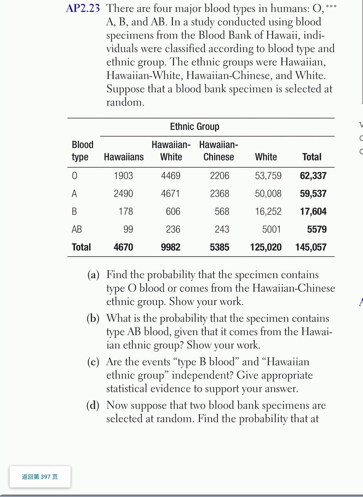 AP2.23 There are four major blood types in humans: O,
A, B, and AB. In a study conducted using blood
specimens from the Blood Bank of Hawaii, indi-
viduals were classified according to blood type and
ethnic group. The ethnic groups were Hawaiian,
Hawaiian-White, Hawaiian-Chinese, and White.
Suppose that a blood bank specimen is selected at
random.
Ethnic Group
Blood
Hawaiian- Hawaiian-
type
Hawaiians
White
Chinese
White
Total
1903
4469
2206
53,759
62,337
A
2490
4671
2368
50,008
59,537
В
178
606
568
16,252
17,604
АВ
99
236
243
5001
5579
Total
4670
9982
5385
125,020
145,057
(a) Find the probability that the specimen contains
type O blood or comes from the Hawaiian-Chinese
ethnic group. Show your work.
(b) What is the probability that the specimen contains
type AB blood, given that it comes from the Hawai-
ian ethnic group? Show your work.
(c) Are the events "type B blood" and "Hawaiian
ethnic group" independent? Give appropriate
statistical evidence to support your answer.
(d) Now suppose that two blood bank specimens are
selected at random. Find the probability that at
返回第397 页
