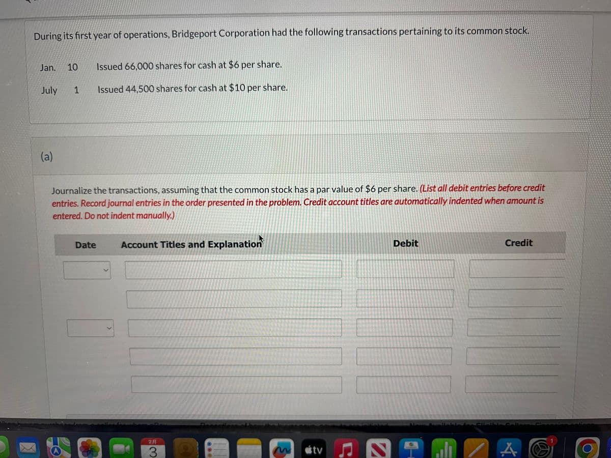 During its first year of operations, Bridgeport Corporation had the following transactions pertaining to its common stock.
Jan. 10 Issued 66,000 shares for cash at $6 per share.
Issued 44,500 shares for cash at $10 per share.
July
(a)
1
Journalize the transactions, assuming that the common stock has a par value of $6 per share. (List all debit entries before credit
entries. Record journal entries in the order presented in the problem. Credit account titles are automatically indented when amount is
entered. Do not indent manually.)
Date
Account Titles and Explanation
2A
3
m
tv
N
Debit
alı
Credit
4.
A
1