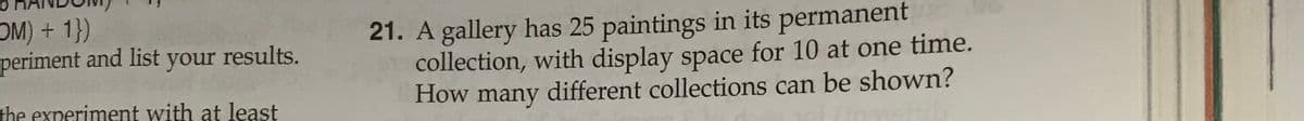 OM) +1})
periment and list
21. A gallery has 25 paintings in its permanent
collection, with display space for 10 at one time.
How many different collections can be shown?
your
results.
the experiment with at least
