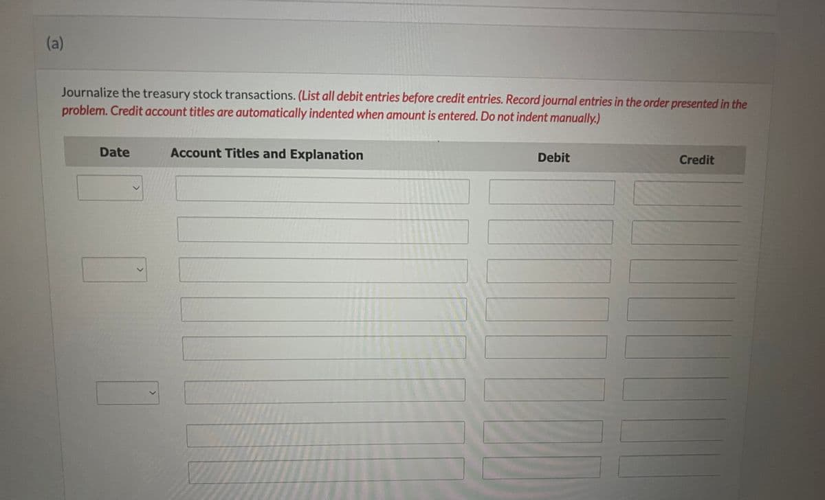 (a)
Journalize the treasury stock transactions. (List all debit entries before credit entries. Record journal entries in the order presented in the
problem. Credit account titles are automatically indented when amount is entered. Do not indent manually.)
Date
>
>
Account Titles and Explanation
Debit
Credit