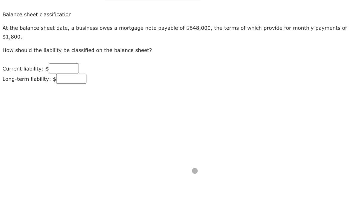 Balance sheet classification
At the balance sheet date, a business owes a mortgage note payable of $648,000, the terms of which provide for monthly payments of
$1,800.
How should the liability be classified on the balance sheet?
Current liability: $
Long-term liability: $