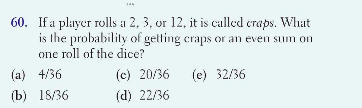 •..
60. If a player rolls a 2, 3, or 12, it is called craps. What
is the probability of getting craps or an even sum on
one roll of the dice?
(а) 4/36
(c) 20/36
(e) 32/36
(b) 18/36
(d) 22/36
