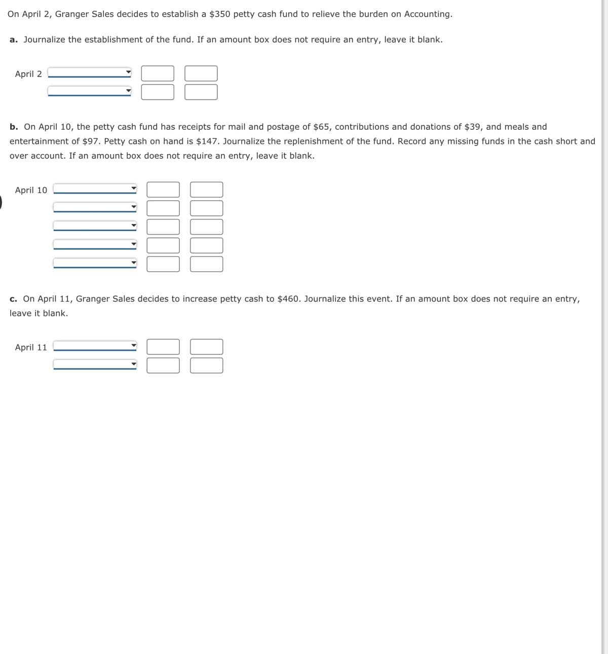 On April 2, Granger Sales decides to establish a $350 petty cash fund to relieve the burden on Accounting.
a. Journalize the establishment of the fund. If an amount box does not require an entry, leave it blank.
April 2
b. On April 10, the petty cash fund has receipts for mail and postage of $65, contributions and donations of $39, and meals and
entertainment of $97. Petty cash on hand is $147. Journalize the replenishment of the fund. Record any missing funds in the cash short and
over account. If an amount box does not require an entry, leave it blank.
April 10
c. On April 11, Granger Sales decides to increase petty cash to $460. Journalize this event. If an amount box does not require an entry,
leave it blank.
April 11