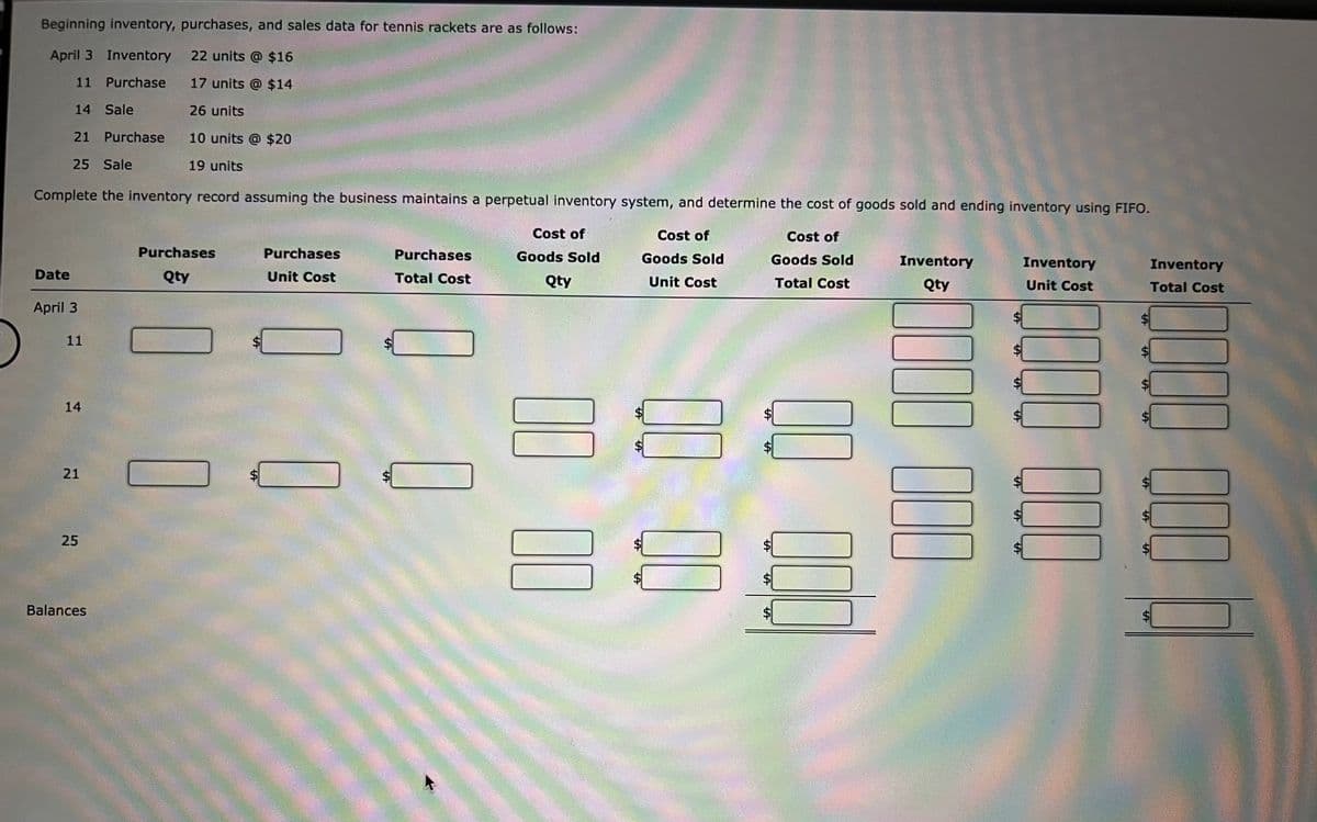 Beginning inventory, purchases, and sales data for tennis rackets are as follows:
April 3 Inventory 22 units @ $16
11 Purchase 17 units @ $14
14 Sale
26 units
21 Purchase 10 units @ $20
25 Sale
19 units
Complete the inventory record assuming the business maintains a perpetual inventory system, and determine the cost of goods sold and ending inventory using FIFO.
Cost of
Goods Sold
Cost of
Goods Sold
Cost of
Goods Sold
Total Cost
Qty
Unit Cost
Date
April 3
11
14
21
25
Balances
Purchases
Qty
Purchases
Unit Cost
Purchases
Total Cost
00
A
FA
00
00
00
Inventory
Qty
0000 000
Inventory
Unit Cost
000 0000
$
S
Inventory
Total Cost