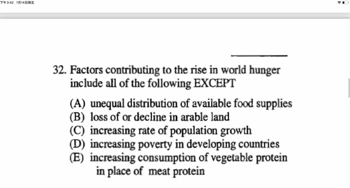 下午 3:42 1月14日周五
32. Factors contributing to the rise in world hunger
include all of the following EXCEPT
(A) unequal distribution of available food supplies
(B) loss of or decline in arable land
(C) increasing rate of population growth
(D) increasing poverty in developing countries
(E) increasing consumption of vegetable protein
in place of meat protein
