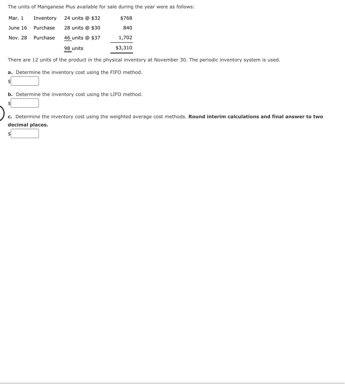 The units of Manganese Plus available for sale during the year were as follows:
Mar. 1
Inventory 24 units @ $32
$768
June 16
Purchase
28 units @ $30
840
Nov. 28
Purchase
46 units @ $37
1,702
98 units
$3,310
There are 12 units of the product in the physical inventory at November 30. The periodic inventory system is used.
a. Determine the inventory cost using the FIFO method.
b. Determine the inventory cost using the LIFO method.
c. Determine the inventory cost using the weighted average cost methods. Round interim calculations and final answer to two
decimal places.