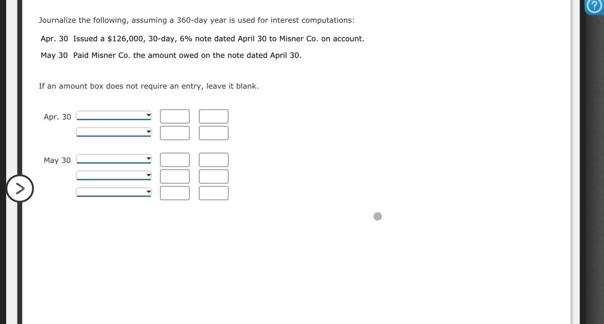 Journalize the following, assuming a 360-day year is used for interest computations:
Apr. 30 Issued a $126,000, 30-day, 6% note dated April 30 to Misner Co. on account.
May 30 Paid Misner Co. the amount owed on the note dated April 30.
If an amount box does not require an entry, leave it blank.
Apr. 30
May 30
3
3
000
?