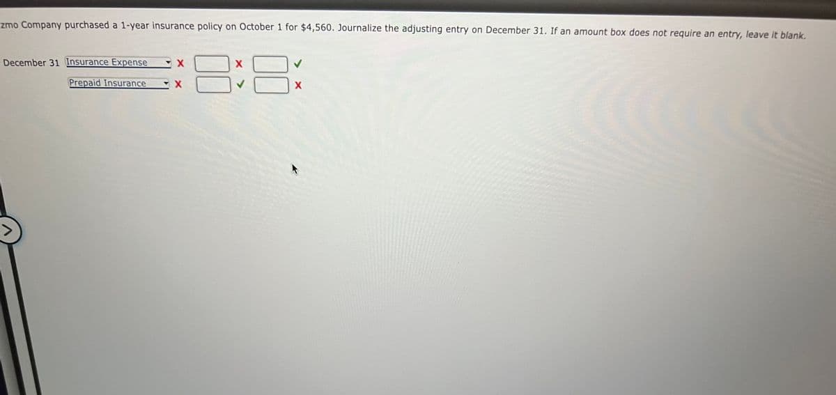 zmo Company purchased a 1-year insurance policy on October 1 for $4,560. Journalize the adjusting entry on December 31. If an amount box does not require an entry, leave it blank.
December 31 Insurance Expense
Prepaid Insurance
X
X
X
8
X