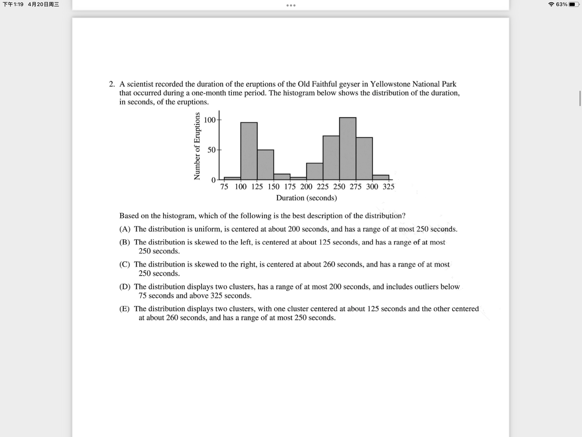 下午1:19 4月20日周三
63%
2. A scientist recorded the duration of the eruptions of the Old Faithful geyser in Yellowstone National Park
that occurred during a one-month time period. The histogram below shows the distribution of the duration,
in seconds, of the eruptions.
100-
50-
75 100 125 150 175 200 225 250 275 300 325
Duration (seconds)
Based on the histogram, which of the following is the best description of the distribųtion?
(A) The distribution is uniform, is centered at about 200 seconds, and has a range of at most 250 seconds.
(B) The distribution is skewed to the left, is centered at about 125 seconds, and has a range of at most
250 seconds.
(C) The distribution is skewed to the right, is centered at about 260 seconds, and has a range of at most
250 seconds.
(D) The distribution displays two clusters, has a range of at most 200 seconds, and includes outliers below
75 seconds and above 325 seconds.
(E) The distribution displays two clusters, with one cluster centered at about 125 seconds and the other centered
at about 260 seconds, and has a range of at most 250 seconds.
