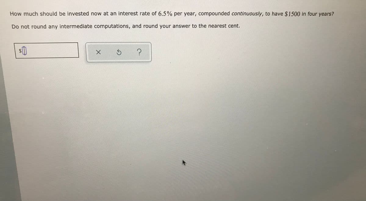 **How much should be invested now at an interest rate of 6.5% per year, compounded continuously, to have $1500 in four years?**

**Do not round any intermediate computations, and round your answer to the nearest cent.**

[Input Box: $___] [Options: X, ⟳, ?]

Explanation: This question involves calculating the present value of an investment with continuous compounding interest. You will need to apply the formula for continuous compounding, which is:

\[ A = Pe^{rt} \]

Where:
- \( A \) is the amount of money accumulated after n years, including interest.
- \( P \) is the principal amount (the initial amount of money).
- \( r \) is the annual interest rate (decimal).
- \( t \) is the time the money is invested for, in years.
- \( e \) is the base of the natural logarithm, which is approximately equal to 2.71828.

Given:
- \( A = $1500 \)
- \( r = 6.5\% = 0.065 \)
- \( t = 4 \) years

You need to solve for \( P \):

\[ 1500 = Pe^{0.065 \times 4} \]
\[ P = \frac{1500}{e^{0.26}} \]

Calculate the present value \( P \) without rounding any intermediate computations, and then round the final answer to the nearest cent.