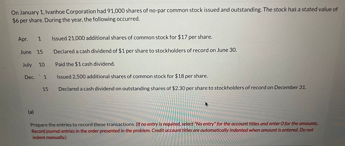 On January 1, Ivanhoe Corporation had 91,000 shares of no-par common stock issued and outstanding. The stock has a stated value of
$6 per share. During the year, the following occurred.
Apr. 1
June 15
July 10
Dec. 1
(a)
15
Issued 21,000 additional shares of common stock for $17 per share.
Declared a cash dividend of $1 per share to stockholders of record on June 30.
Paid the $1 cash dividend.
Issued 2,500 additional shares of common stock for $18 per share.
Declared a cash dividend on outstanding shares of $2.30 per share to stockholders of record on December 31.
Prepare the entries to record these transactions. (If no entry is required, select "No entry" for the account titles and enter O for the amounts.
Record journal entries in the order presented in the problem. Credit account titles are automatically indented when amount is entered. Do not
indent manually.)