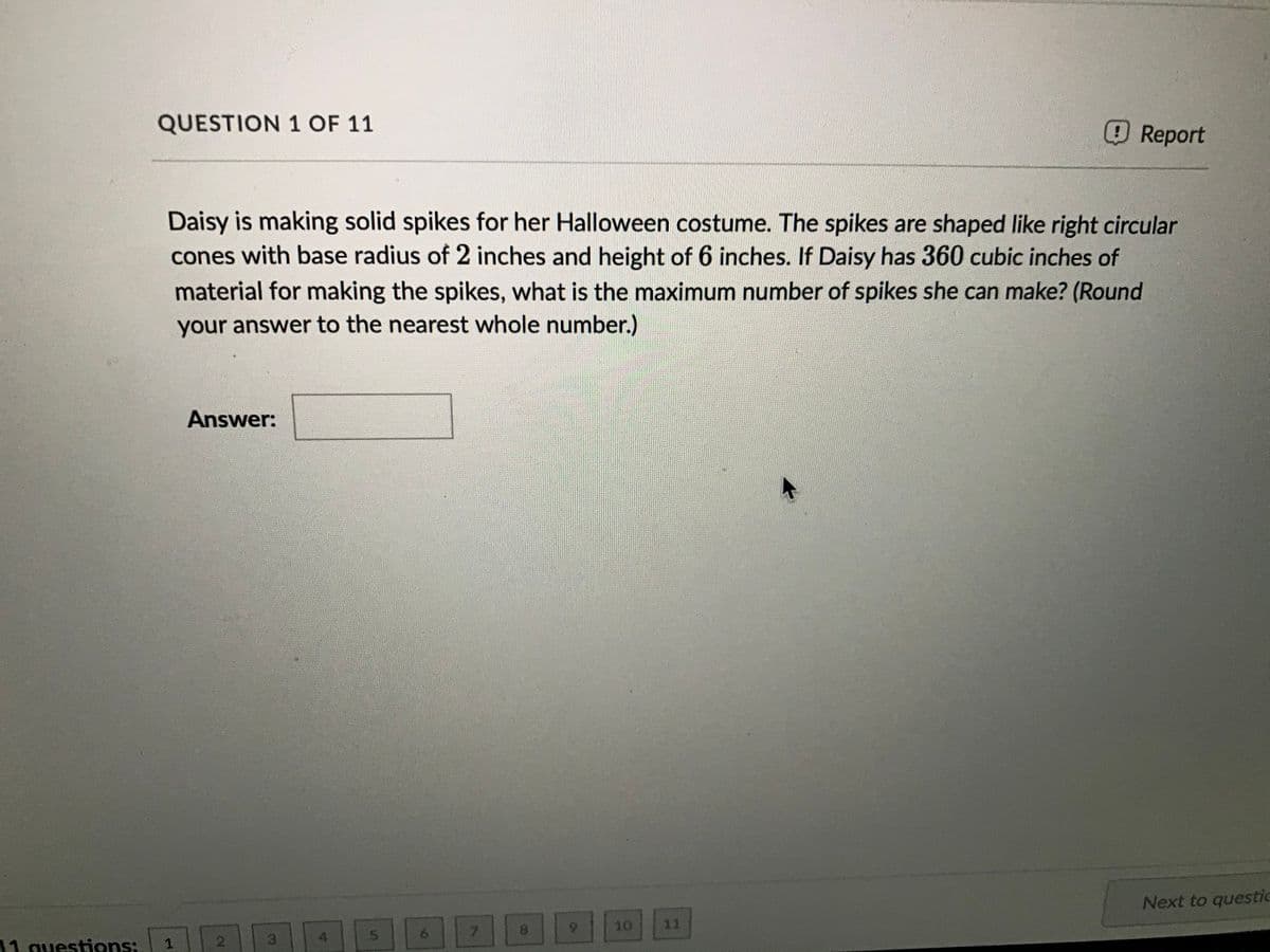 QUESTION 1 OF 11
Report
Daisy is making solid spikes for her Halloween costume. The spikes are shaped like right circular
cones with base radius of 2 inches and height of 6 inches. If Daisy has 360 cubic inches of
material for making the spikes, what is the maximum number of spikes she can make? (Round
your answer to the nearest whole number.)
Answer:
Next to questic
6.
10
11
11 questions:
2.
3.
4.
6.
7\
