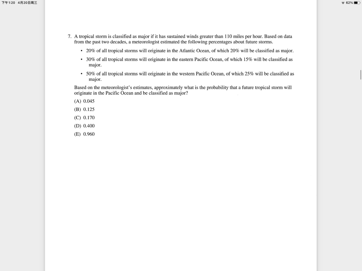 下午1:20 4月20日周三
* 62%
7. A tropical storm is classified as major if it has sustained winds greater than 110 miles per hour. Based on data
from the past two decades, a meteorologist estimated the following percentages about future storms.
• 20% of all tropical storms will originate in the Atlantic Ocean, of which 20% will be classified as major.
30% of all tropical storms will originate in the eastern Pacific Ocean, of which 15% will be classified as
major.
50% of all tropical storms will originate in the western Pacific Ocean, of which 25% will be classified as
major.
Based on the meteorologist's estimates, approximately what is the probability that a future tropical storm will
originate in the Pacific Ocean and be classified as major?
(A) 0.045
(В) 0.125
(C) 0.170
(D) 0.400
(E) 0.960
