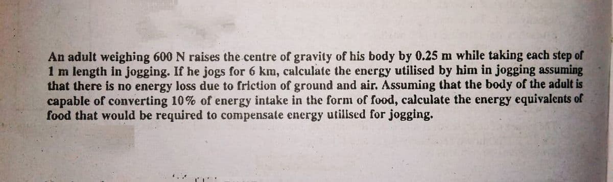 An adult weighing 600 N raises the centre of gravity of his body by 0.25 m while taking each step of
1 m length in jogging. If he jogs for 6 km, calculate the energy utilised by hinm in jogging assuming
that there is no energy loss due to friction of ground and air. Assuming that the body of the adult is
capable of converting 10% of energy intake in the form of food, calculate the energy equivalents of
food that would be required to compensate energy utillsed for jogging.
