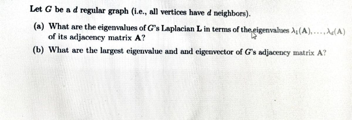 Let G be a d regular graph (i.e., all vertices have d neighbors).
(a) What are the eigenvalues of G's Laplacian L in terms of the eigenvalues A1(A),..., da(A)
of its adjacency matrix A?
(b) What are the largest eigenvalue and and eigenvector of G's adjacency matrix A?
