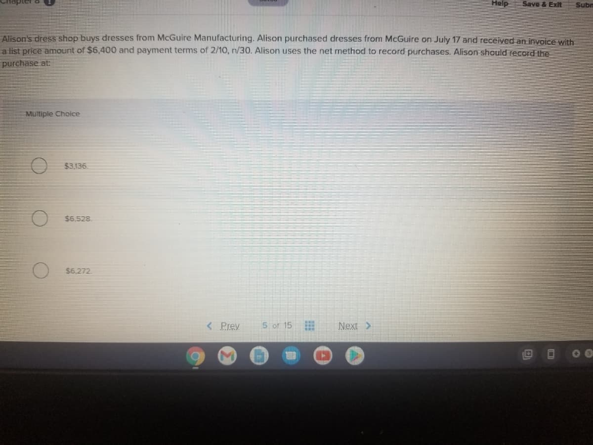 Help
Save & Exit
Subn
Alison's dress shop buys dresses from McGuire Manufacturing. Alison purchased dresses from McGuire on July 17 and received an invoice with
a list price amount of $6,400 and payment terms of 2/10, n/30. Alison uses the net method to record purchases. Alison should record the
purchase at:
Multiple Choice
$3,136.
$6,528.
$6,272.
< Prey
5 of 15
Next >
