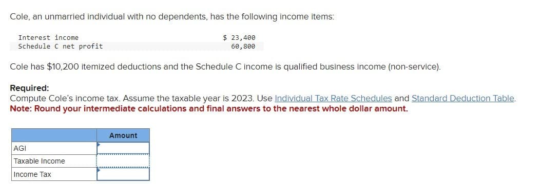 Cole, an unmarried individual with no dependents, has the following income items:
Interest income
Schedule C net profit
Cole has $10,200 itemized deductions and the Schedule C income is qualified business income (non-service).
$ 23,400
60,800
Required:
Compute Cole's income tax. Assume the taxable year is 2023. Use Individual Tax Rate Schedules and Standard Deduction Table.
Note: Round your intermediate calculations and final answers to the nearest whole dollar amount.
AGI
Taxable Income
Income Tax
Amount