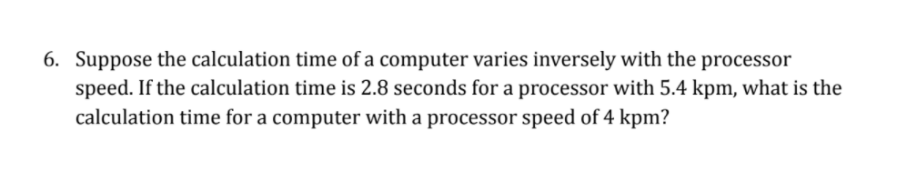 6. Suppose the calculation time of a computer varies inversely with the
speed. If the calculation time is 2.8 seconds for a processor with 5.4 kpm, what is the
calculation time for a computer with a processor speed of 4 kpm?
processor
