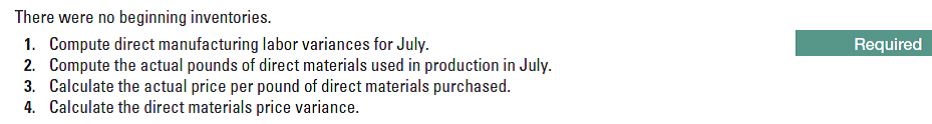 There were no beginning inventories.
1. Compute direct manufacturing labor variances for July.
2. Compute the actual pounds of direct materials used in production in July.
3. Calculate the actual price per pound of direct materials purchased.
4. Calculate the direct materials price variance.
Required
