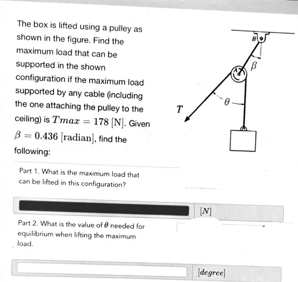 The box is lifted using a pulley as
shown in the figure. Find the
maximum load that can be
supported in the shown
configuration if the maximum load
supported by any cable (including
the one attaching the pulley to the
T
178 (N]. Given
B = 0.436 (radian], find the
ceiling) is Tmax
%3D
following:
Part 1. What is the maximum load that
can be lifted in this configuration?
[N]
Part 2. What is the value of 0 needed for
equilibrium when lifting the maximum
load.
(degree]
