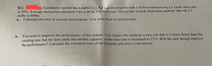 Q.2.
A computer system has a cache (L1). For a given program with 1 million instructions, L1 cache miss rate
is 20%. Average instruction execution time is 40 ns. For all misses, time to take a block from main memory into the LI
cache is 600ns.
a. Calculate the time to execute this program. Give your result in milliseconds.
b. You need to improve the performance of this system. You replace the cache by a new one that is 2 times faster than the
existing one, but the new cache has smaller capacity, so the miss rate is increased to 25%. Will the new design improve
the performance? Calculate the execution time of the program and prove your answer.