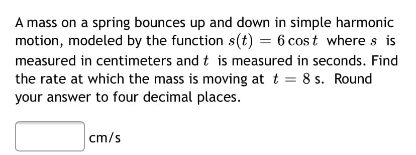 A mass on a spring bounces up and down in simple harmonic
motion, modeled by the function s(t) = 6 cos t where s is
measured in centimeters and t is measured in seconds. Find
the rate at which the mass is moving at t = 8 s. Round
your answer to four decimal places.
cm/s
