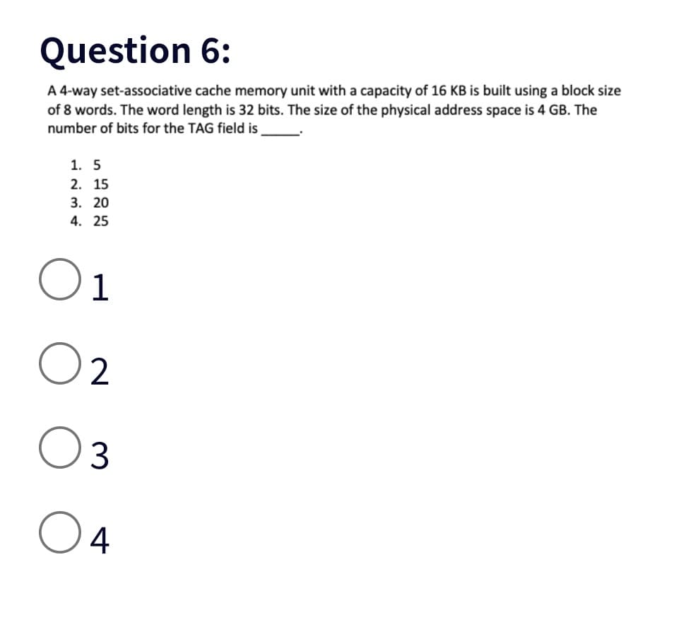 Question 6:
A 4-way set-associative cache memory unit with a capacity of 16 KB is built using a block size
of 8 words. The word length is 32 bits. The size of the physical address space is 4 GB. The
number of bits for the TAG field is
1. 5
2. 15
3. 20
4. 25
O1
02
03
04