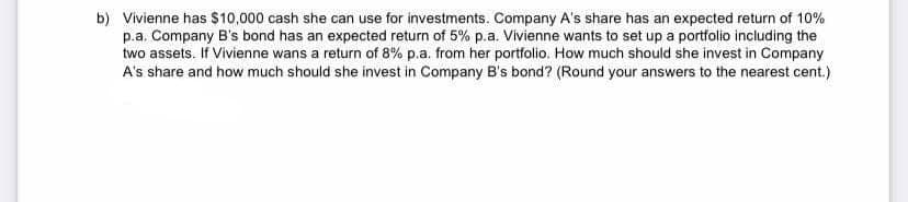 b) Vivienne has $10,000 cash she can use for investments. Company A's share has an expected return of 10%
p.a. Company B's bond has an expected return of 5% p.a. Vivienne wants to set up a portfolio including the
two assets. If Vivienne wans a return of 8% p.a. from her portfolio. How much should she invest in Company
A's share and how much should she invest in Company B's bond? (Round your answers to the nearest cent.)