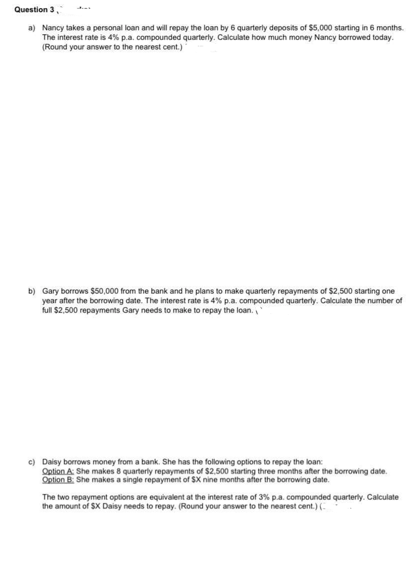 Question 3,
a) Nancy takes a personal loan and will repay the loan by 6 quarterly deposits of $5,000 starting in 6 months.
The interest rate is 4% p.a. compounded quarterly. Calculate how much money Nancy borrowed today.
(Round your answer to the nearest cent.)
b) Gary borrows $50,000 from the bank and he plans to make quarterly repayments of $2,500 starting one
year after the borrowing date. The interest rate is 4% p.a. compounded quarterly. Calculate the number of
full $2,500 repayments Gary needs to make to repay the loan.
c) Daisy borrows money from a bank. She has the following options to repay the loan:
Option A: She makes 8 quarterly repayments of $2,500 starting three months after the borrowing date.
Option B: She makes a single repayment of SX nine months after the borrowing date.
The two repayment options are equivalent at the interest rate of 3% p.a. compounded quarterly. Calculate
the amount of $X Daisy needs to repay. (Round your answer to the nearest cent.) (-