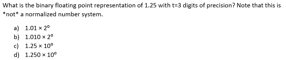 What is the binary floating point representation of 1.25 with t=3 digits of precision? Note that this is
*not* a normalized number system.
a) 1.01 × 2°
b) 1.010 x 2°
c) 1.25 x 10°
d) 1.250 x 10°
