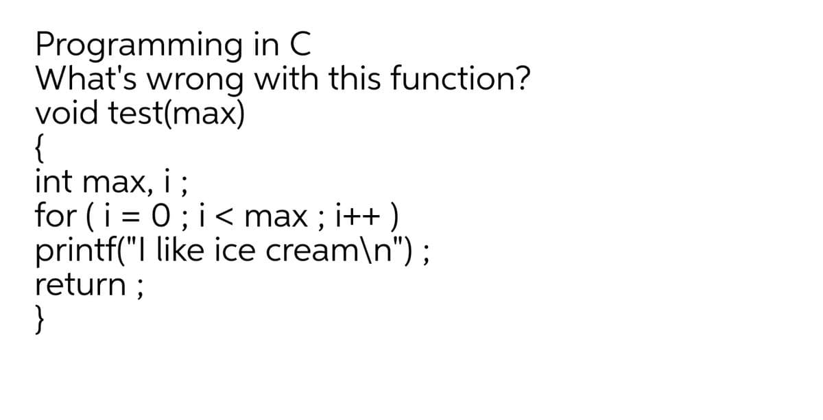 Programming in C
What's wrong with this function?
void test(max)
{
int max, 1 ;
for (i = 0; i < max ; i++ )
printf("| like ice cream\n") ;
return ;
}
i
