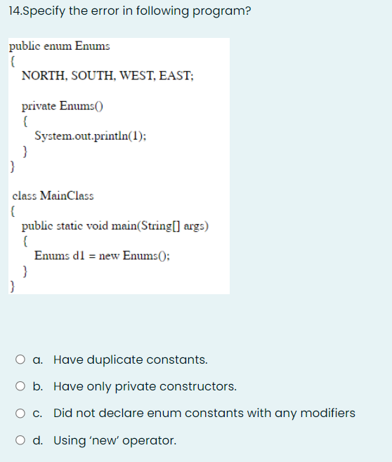 14.Specify the error in following program?
public enum Enums
NORTH, SOUTH, WEST, EAST;
private Enums()
System.out.println(1):
class MainClass
public static void main(String[] args)
Enums dl = new Enums();
}
}
O a. Have duplicate constants.
O b. Have only private constructors.
c. Did not declare enum constants with any modifiers
O d. Using 'new' operator.
