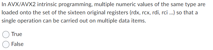 In AVX/AVX2 intrinsic programming, multiple numeric values of the same type are
loaded onto the set of the sixteen original registers (rdx, rcx, rdi, rci ...) so that a
single operation can be carried out on multiple data items.
True
False