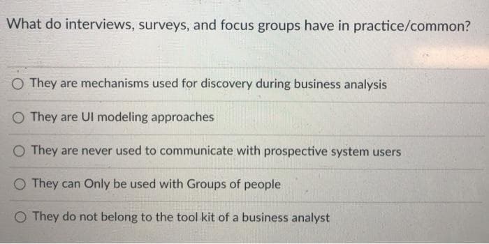 What do interviews, surveys, and focus groups have in practice/common?
O They are mechanisms used for discovery during business analysis
They are Ul modeling approaches
O They are never used to communicate with prospective system users
O They can Only be used with Groups of people
O They do not belong to the tool kit of a business analyst
