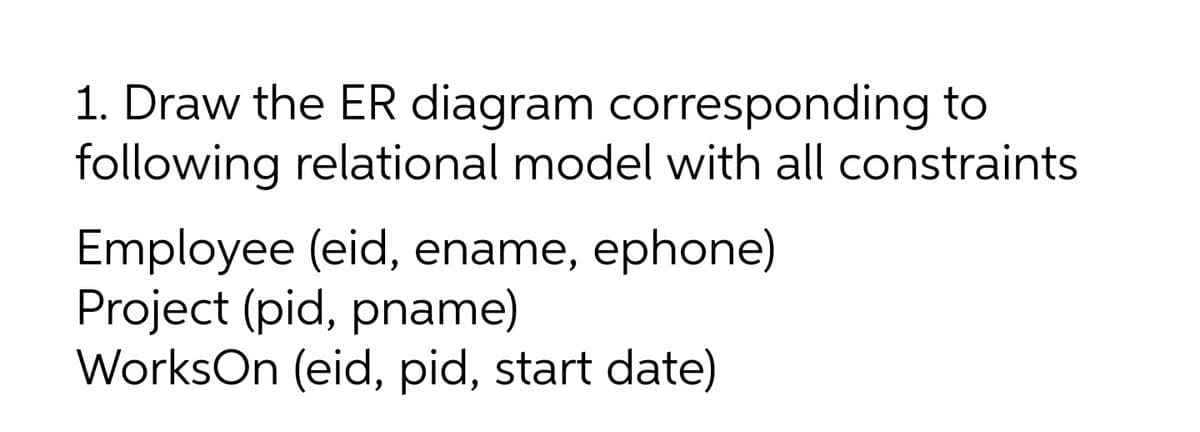 1. Draw the ER diagram corresponding to
following relational model with all constraints
Employee (eid, ename, ephone)
Project (pid, pname)
WorksOn (eid, pid, start date)
