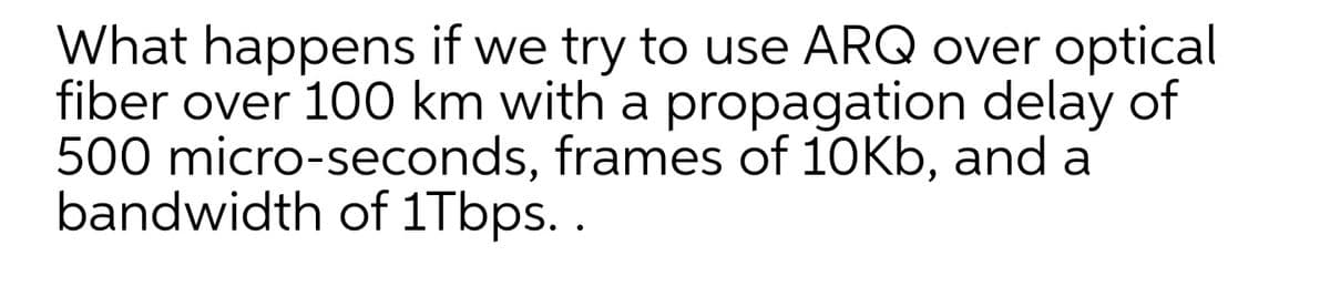 What happens if we try to use ARQ over optical
fiber over 100 km with a propagation delay of
500 micro-seconds, frames of 10Kb, and a
bandwidth of 1Tbps. .
