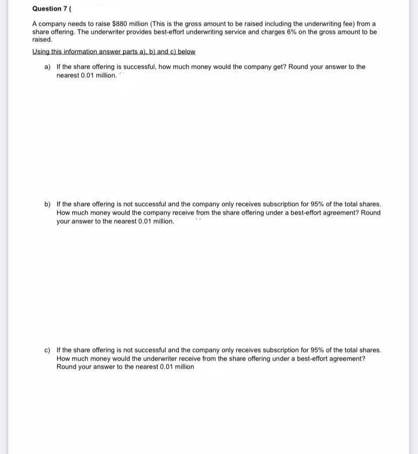 Question 7 (
A company needs to raise $880 million (This is the gross amount to be raised including the underwriting fee) from a
share offering. The underwriter provides best-effort underwriting service and charges 6% on the gross amount to be
raised.
Using this information answer parts a), b) and c) below
a) If the share offering is successful, how much money would the company get? Round your answer to the
nearest 0.01 million.
b) If the share offering is not successful and the company only receives subscription for 95% of the total shares.
How much money would the company receive from the share offering under a best-effort agreement? Round
your answer to the nearest 0.01 million.
c) If the share offering is not successful and the company only receives subscription for 95% of the total shares.
How much money would the underwriter receive from the share offering under a best-effort agreement?
Round your answer to the nearest 0.01 million