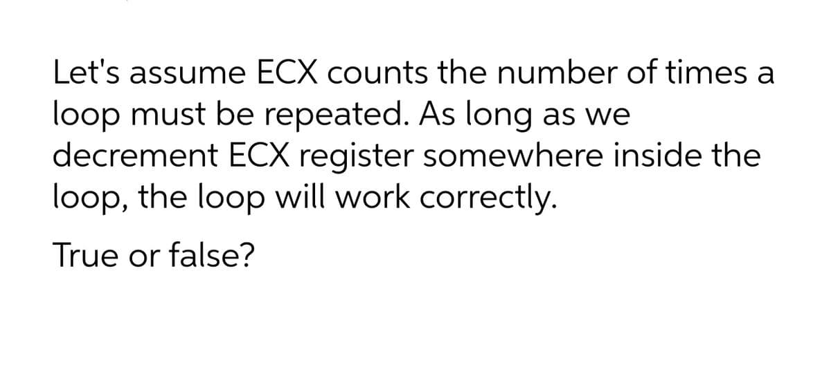 Let's assume ECX counts the number of times a
loop must be repeated. As long as we
decrement ECX register somewhere inside the
loop, the loop will work correctly.
True or false?
