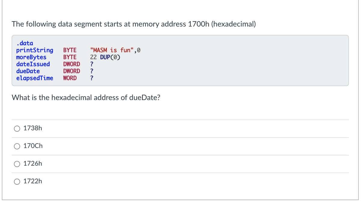 The following data segment starts at memory address 1700h (hexadecimal)
.data
printString
morebytes
dateIssued
dueDate
ΒΥΤΕ
ΒΥΤΕ
DWORD
"MASM is fun",0
22 DUPC0)
?
DWORD
?
elapsedTime
WORD
What is the hexadecimal address of dueDate?
1738h
170CH
1726h
1722h
