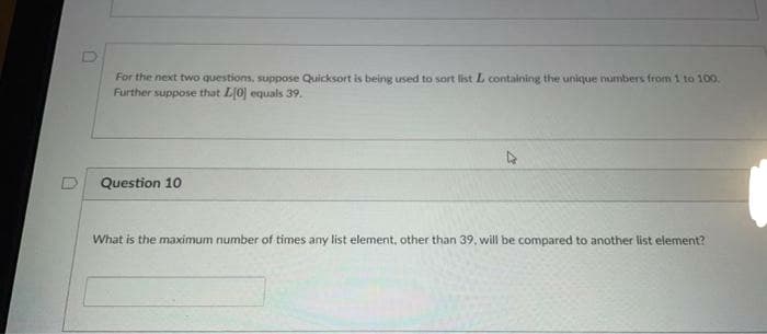 For the next two questions, suppose Quicksort is being used to sort list L containing the unique numbers from 1 to 100.
Further suppose that L0 equals 39.
Question 10
What is the maximum number of times any list element, other than 39, will be compared to another list element?
