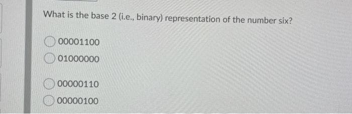 What is the base 2 (i.e., binary) representation of the number six?
00001100
01000000
00000110
00000100
