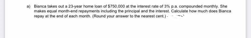 a) Bianca takes out a 23-year home loan of $750,000 at the interest rate of 3% p.a. compounded monthly. She
makes equal month-end repayments including the principal and the interest. Calculate how much does Bianca
repay at the end of each month. (Round your answer to the nearest cent.).