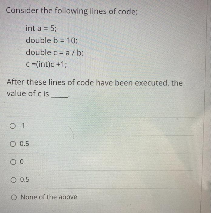 Consider the following lines of code:
int a = 5;
double b = 10;
%3D
double c = a / b;
c =(int)c +1;
After these lines of code have been executed, the
value of c is
O -1
O 0.5
O 0.5
O None of the above
