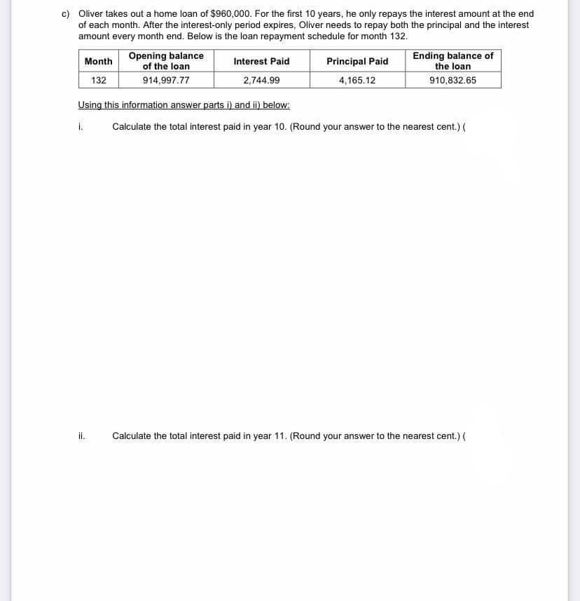 c) Oliver takes out a home loan of $960,000. For the first 10 years, he only repays the interest amount at the end
of each month. After the interest-only period expires, Oliver needs to repay both the principal and the interest
amount every month end. Below is the loan repayment schedule for month 132.
Month
132
Opening balance
of the loan
914,997.77
il.
Interest Paid
2,744.99
Principal Paid
4,165.12
Ending balance of
the loan
910,832.65
Using this information answer parts i) and ii) below:
i.
Calculate the total interest paid in year 10. (Round your answer to the nearest cent.) (
Calculate the total interest paid in year 11. (Round your answer to the nearest cent.) (