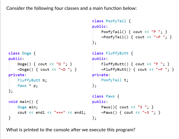 Consider the following four classes and a main function below:
class PoofyTail {
public:
PoofyTail() { cout « "P "; }
PoofyTail() { cout <« "~P "; }
};
class Doge {
public:
Doge () { cout « "D "; }
-Doge () { cout <« "~D "; }
class FluffyButt {
public:
FluffyButt() { cout <« "F "; }
FluffyButt() { cout « "»F "; }
private:
PoofyTail t;
};
private:
FluffyButt b;
Paws * P;
};
void main() {
Doge ein;
cout « endl <« "===" < endl;
}
class Paws {
public:
Paws (){ cout <« "3 "; }
Paws () { cout « "~3 "; }
};
What is printed to the console after we execute this program?
