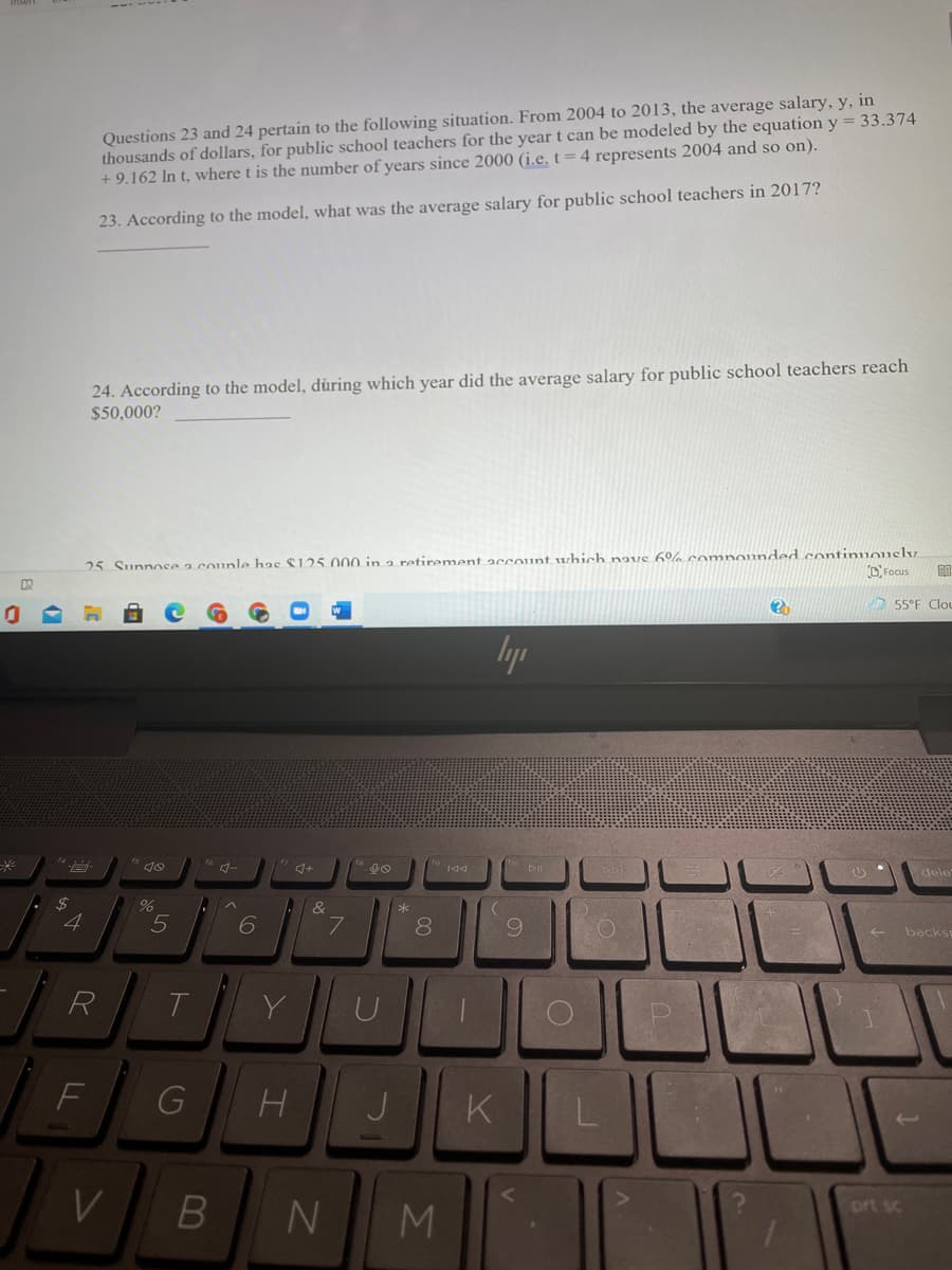 Questions 23 and 24 pertain to the following situation. From 2004 to 2013, the average salary, y, in
thousands of dollars, for public school teachers for the year t can be modeled by the equation y = 33.374
+ 9.162 In t, where t is the number of years since 2000 (i.e, t=4 represents 2004 and so on).
23. According to the model, what was the average salary for public school teachers in 2017?
24. According to the model, dùring which year did the average salary for public school teachers reach
$50,000?
25 Sunnosaa counle has $125.000 in a retirement account which navs 6% comnounded continuouslv.
D Focus
O 55°F Clou
lyp
to 144
dele
8.
6.
backs
R
T
J
K
N
prt sc
