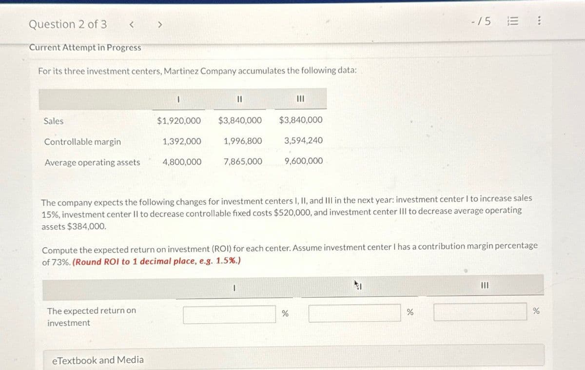 Question 2 of 3
<
>
Current Attempt in Progress
For its three investment centers, Martinez Company accumulates the following data:
I
Sales
Controllable margin
$1,920,000 $3,840,000 $3,840,000
1,392,000
1,996,800
3,594,240
Average operating assets
4,800,000
7,865,000
9,600,000
-/5 E :
The company expects the following changes for investment centers I, II, and III in the next year: investment center I to increase sales
15%, investment center II to decrease controllable fixed costs $520,000, and investment center III to decrease average operating
assets $384,000.
Compute the expected return on investment (ROI) for each center. Assume investment center I has a contribution margin percentage
of 73%. (Round ROI to 1 decimal place, e.g. 1.5%.)
The expected return on
investment
eTextbook and Media
I
%
%
%