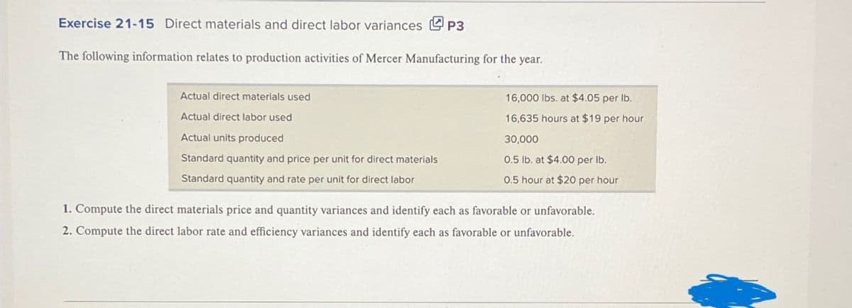 Exercise 21-15 Direct materials and direct labor variances P3
The following information relates to production activities of Mercer Manufacturing for the year.
Actual direct materials used
Actual direct labor used
Actual units produced
Standard quantity and price per unit for direct materials
Standard quantity and rate per unit for direct labor
16,000 lbs. at $4.05 per lb.
16,635 hours at $19 per hour
30,000
0.5 lb. at $4.00 per lb.
0.5 hour at $20 per hour
1. Compute the direct materials price and quantity variances and identify each as favorable or unfavorable.
2. Compute the direct labor rate and efficiency variances and identify each as favorable or unfavorable.